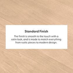 Standard finish wood surface with smooth satin look, suitable for rustic and modern designs.